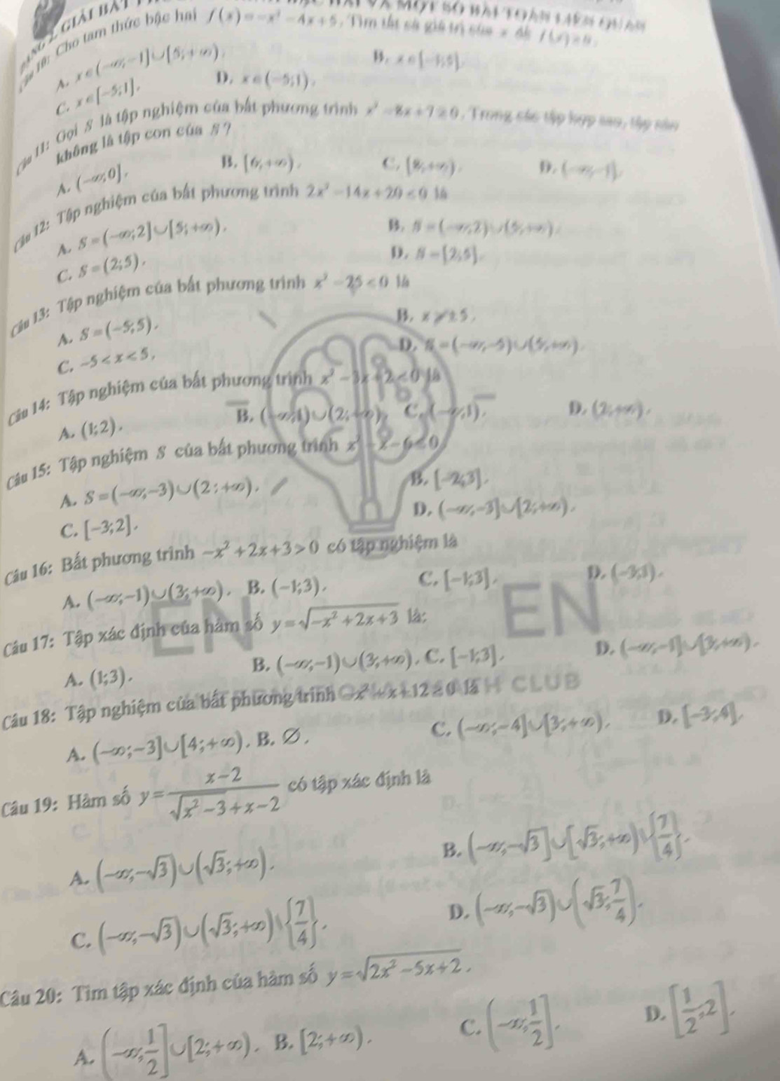 ng 2 giải bài
*# 0: Cho tam thức bậc ha
Và Một bó bài toàn s ak m t h đm
f(x)=-x^2-4x+5 ,  Tìm tất cà giả trị của x đề f(x)=8,
B. x∈ [-1,5]
x∈ (-∈fty ,-1]∪ [5;+∈fty ), x∈ (-5;1).
A. x∈ [-5;1],
D.
C.
Ca 11: Gọi S là tập nghiệm của bắt phương trình x^2-8x+7≥ 0 ,  Trong các tập kợp sao, tập sào
không là tập con của § ?
A. (-∈fty ,0],
B. [6,+∈fty ), C. (8,+∈fty ), D. (-∈fty ,-1),
Cậu 12: Tập nghiệm của bất phương trình
2x^2-14x+20≤ 0 36
A. S=(-∈fty ;2]∪ [5;+∈fty ).
B. S=(-∈fty ,2)∪ (5,+∈fty )
C. S=(2;5),
D.
Câu 13: Tập nghiệm của bất phương trình x^2-25<0</tex> N= 2;5 .
A. S=(-5,5),
B. x≥slant 15,
C. -5
D. N=(-∈fty ,-5)∪ (5,+∈fty ).
Câu 14: Tập nghiệm của bất phương trình x^2-8x+2<0ya</tex>
A. (1;2).
overline B,(-a)∪ (2,-∈fty ) C_6(-2/1),
D. (2,+∈fty ),
Câu 15: Tập nghiệm S của bất phương trình x -x-6<0</tex>
A. S=(-∈fty ,-3)∪ (2:+∈fty ).
B. [-2,3],
D. (-∈fty ,-3]∪ [2;+∈fty ),
C. [-3;2],
Câu 16: Bất phương trình -x^2+2x+3>0 có tập nghiệm là
A. (-∈fty ,-1)∪ (3,+∈fty ). B. (-1;3), C. [-1;3],
D. (-3,1).
Câu 17: Tập xác định của hàm số y=sqrt(-x^2+2x+3) là: E
D. (-∈fty ,-1]∪ [1,+∈fty ).
B. (-∈fty ,-1)∪ (3,+∈fty )
A. (1;3).. C. [-1;3],
Cu 18: Tập nghiệm của bắt phương trình Ox   x +12 3 0 lã  C L U B
C. (-∈fty ;-4]∪ [3;+∈fty ), D. [-3,4],
A. (-∈fty ;-3]∪ [4;+∈fty ). B. ∅ .
Câu 19: Hàm số y= (x-2)/sqrt(x^2-3)+x-2  có tập xác định là
A. (-∈fty ,-sqrt(3))∪ (sqrt(3);+∈fty ). B. (-∈fty ,-sqrt(3)]∪ [sqrt(3);+∈fty )∪   7/4  .
C. (-∈fty ,-sqrt(3))∪ (sqrt(3);+∈fty )∪   7/4  .
D. (-∈fty ,-sqrt(3))∪ (sqrt(3), 7/4 ).
Câu 20: Tìm tập xác định của hàm số y=sqrt(2x^2-5x+2).
C.
A. (-∈fty , 1/2 ]∪ [2;+∈fty ). B. [2;+∈fty ). (-∈fty , 1/2 ].
D. [ 1/2 ,2].