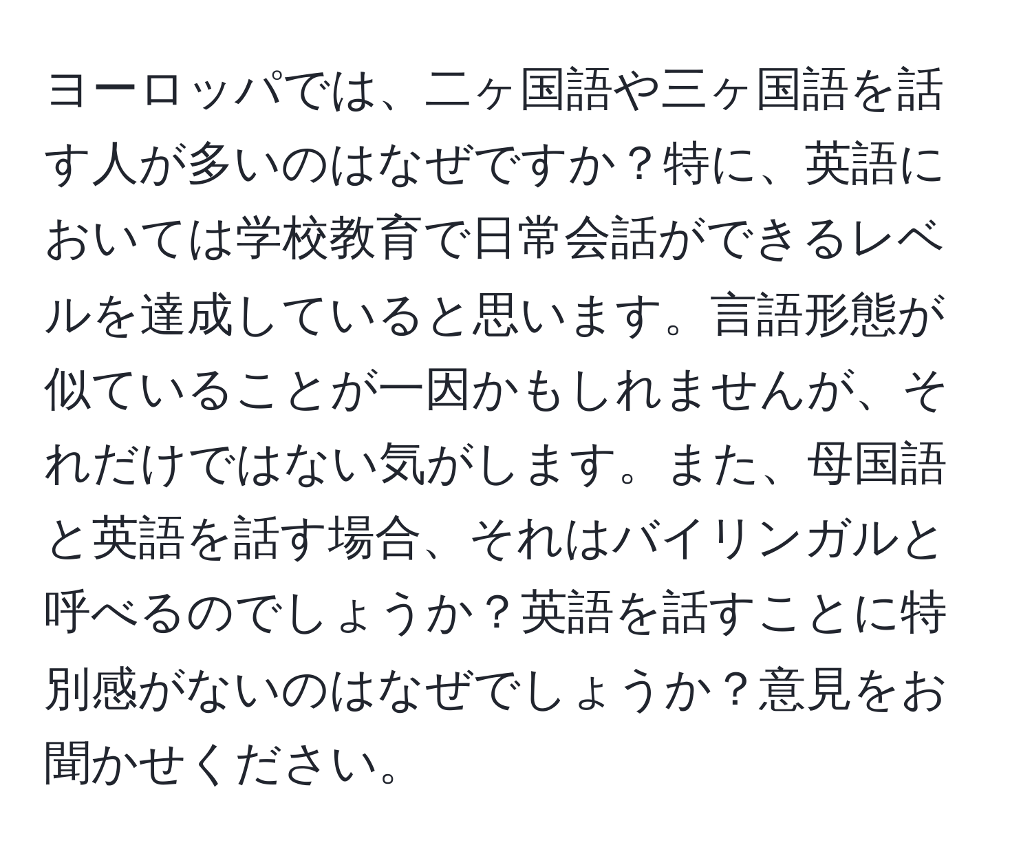 ヨーロッパでは、二ヶ国語や三ヶ国語を話す人が多いのはなぜですか？特に、英語においては学校教育で日常会話ができるレベルを達成していると思います。言語形態が似ていることが一因かもしれませんが、それだけではない気がします。また、母国語と英語を話す場合、それはバイリンガルと呼べるのでしょうか？英語を話すことに特別感がないのはなぜでしょうか？意見をお聞かせください。