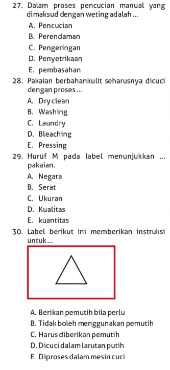 Dalam proses pencucian manual yang
dimaksud dengan weting adalah ...
A. Pencucian
B. Perendaman
C. Pengeringan
D. Penyetrikaan
E. pembasahan
28. Pakaian berbahankulit seharusnya dicuci
dengan proses ...
A. Dryclean
B. Washing
C. Laundry
D. Bleaching
E. Pressing
29. Huruf M pada label menunjukkan ...
pakaian.
A. Negara
B. Serat
C. Ukuran
D. Kualitas
E. kuantitas
30. Label berikut ini memberikan instruksi
untuk ...
A. Berikan pemutih bila perlu
B. Tidak boleh menggunakan pemutih
C. Harus diberikan pemutih
D. Dicuci dalam larutan putih
E. Diproses dalam mesin cuci