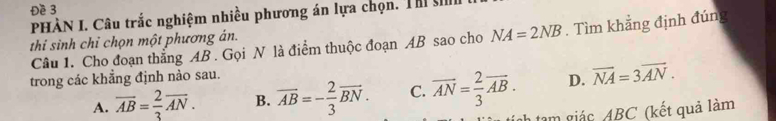 Đề 3
PHÀN I. Câu trắc nghiệm nhiều phương án lựa chọn. Th 
thi sinh chỉ chọn một phương án.
Câu 1. Cho đoạn thẳng AB. Gọi N là điểm thuộc đoạn AB sao cho NA=2NB. Tìm khẳng định đúng
trong các khẳng định nào sau.
A. overline AB= 2/3 overline AN. B. overline AB=- 2/3 overline BN. C. vector AN= 2/3 vector AB. D. vector NA=3vector AN. 
tam giác ABC (kết quả làm