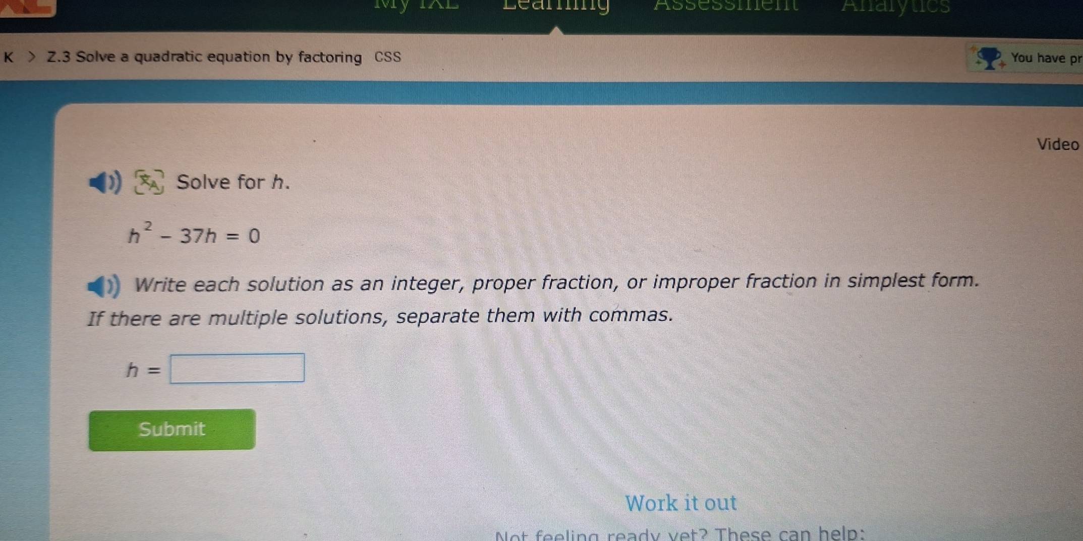 wvry Leaning Assessment Anarytics 
K > Z.3 Solve a quadratic equation by factoring CSS You have pr 
Video 
Solve for h.
h^2-37h=0
Write each solution as an integer, proper fraction, or improper fraction in simplest form. 
If there are multiple solutions, separate them with commas.
h=□
Submit 
Work it out 
Not feeling ready vet? These can help: