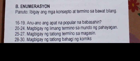 ENUMERASYON 
Panuto: Ibigay ang mga konsepto at termino sa bawat bilang. 
16-19. Anu-ano ang apat na popular na babasahin? 
20-24. Magbigay ng limang termino sa mundo ng pahayagan. 
25-27. Magbigay ng tatlong termino sa magasin. 
28-30. Magbigay ng tatlong bahagi ng komiks