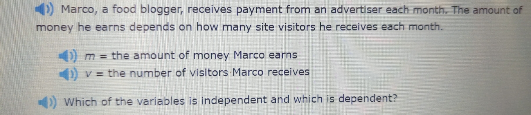 Marco, a food blogger, receives payment from an advertiser each month. The amount of 
money he earns depends on how many site visitors he receives each month.
m= the amount of money Marco earns
V= the number of visitors Marco receives 
Which of the variables is independent and which is dependent?