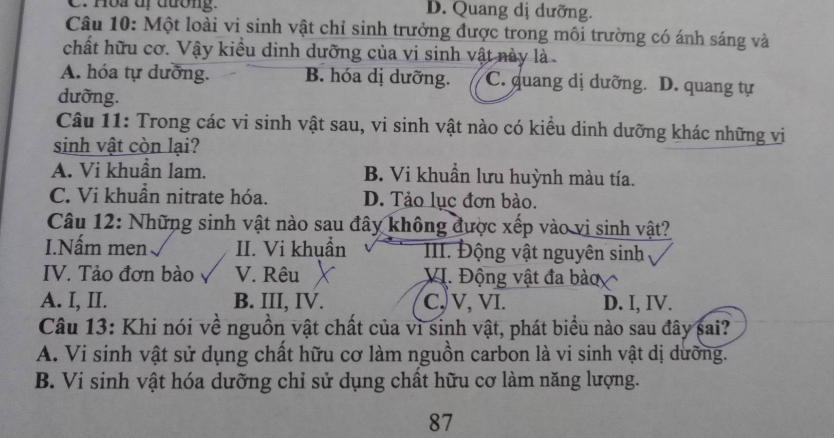 C. Hòa dị đương.
D. Quang dị dưỡng.
Câu 10: Một loài vi sinh vật chỉ sinh trưởng được trong môi trường có ánh sáng và
chất hữu cơ. Vậy kiểu dinh dưỡng của vi sinh vật này là
A. hóa tự dưỡng. B. hóa dị dưỡng. C. quang dị dưỡng. D. quang tự
dưỡng.
Câu 11: Trong các vi sinh vật sau, vi sinh vật nào có kiểu dinh dưỡng khác những vi
sinh vật còn lại?
A. Vi khuẩn lam. B. Vi khuẩn lưu huỳnh màu tía.
C. Vi khuẩn nitrate hóa. D. Tảo lục đơn bào.
Câu 12: Những sinh vật nào sau đây không được xếp vào vi sinh vật?
I.Nấm men II. Vi khuẩn III. Động vật nguyên sinh
IV. Tảo đơn bào V. Rêu VI. Động vật đa bào
A. I, II. B. III, IV. C)V, VI. D. I, IV.
Câu 13: Khi nói về nguồn vật chất của vì sinh vật, phát biểu nào sau đây sai?
A. Vi sinh vật sử dụng chất hữu cơ làm nguồn carbon là vi sinh vật dị dưỡng.
B. Vi sinh vật hóa dưỡng chỉ sử dụng chất hữu cơ làm năng lượng.
87