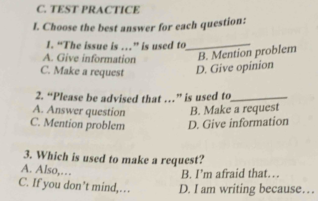 TEST PRACTICE
I. Choose the best answer for each question:
1. “The issue is …” is used to_
A. Give information
B. Mention problem
C. Make a request
D. Give opinion
2. “Please be advised that …” is used to_
A. Answer question B. Make a request
C. Mention problem D. Give information
3. Which is used to make a request?
A. Also,…
B. I’m afraid that…
C. If you don’t mind,…
D. I am writing because…