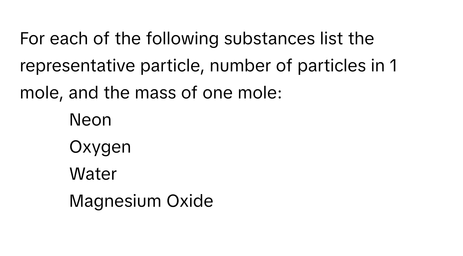 For each of the following substances list the representative particle, number of particles in 1 mole, and the mass of one mole:

1. Neon
2. Oxygen
3. Water
4. Magnesium Oxide