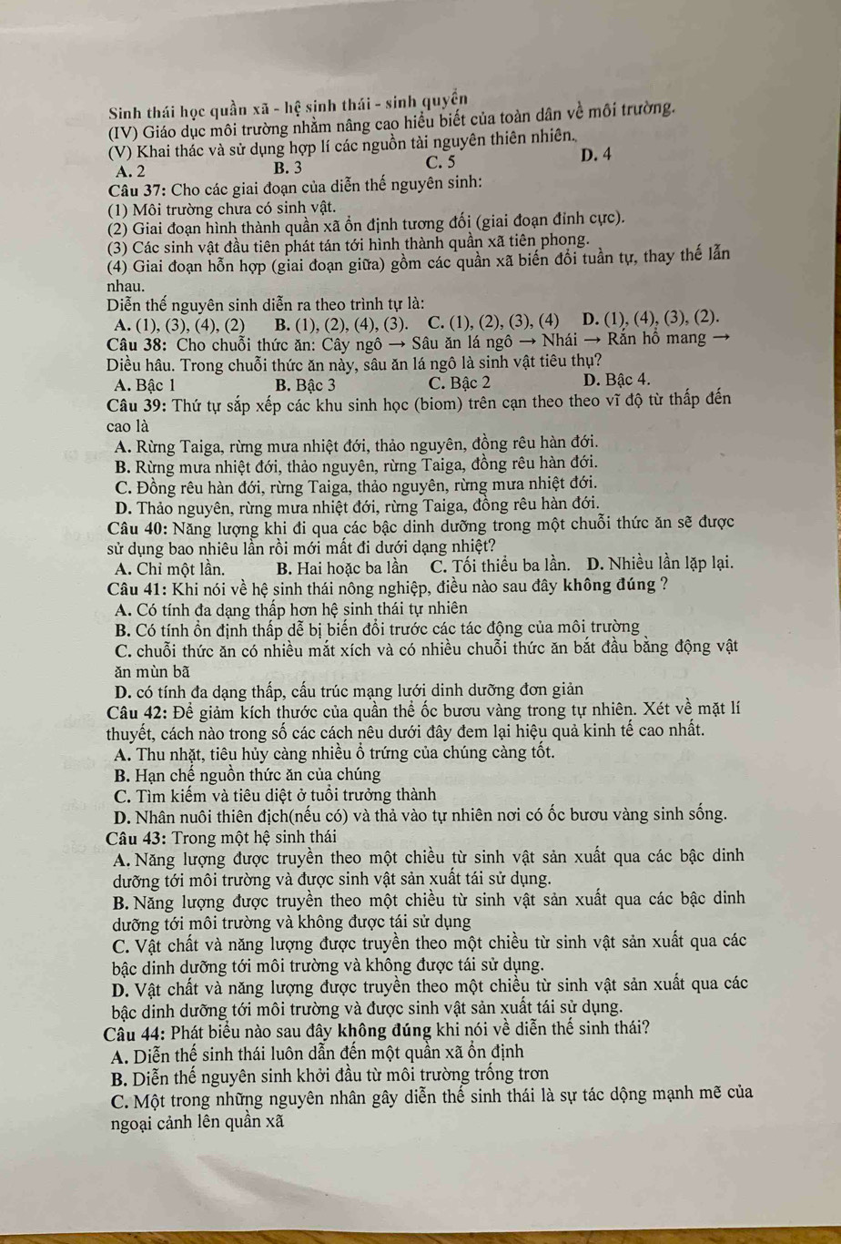 Sinh thái học quần xwidehat a-hwidehat e sinh thái - sinh quyền
(IV) Giáo dục môi trường nhằm nâng cao hiểu biết của toàn dân về môi trường.
(V) Khai thác và sử dụng hợp lí các nguồn tài nguyên thiên nhiên. D. 4
A. 2 B. 3 C. 5
Câu 37: Cho các giai đoạn của diễn thế nguyên sinh:
(1) Môi trường chưa có sinh vật.
(2) Giai đoạn hình thành quần xã ổn định tương đối (giai đoạn đỉnh cực).
(3) Các sinh vật đầu tiên phát tán tới hình thành quần xã tiên phong.
(4) Giai đoạn hỗn hợp (giai đoạn giữa) gồm các quần xã biến đổi tuần tự, thay thế lẫn
nhau.
Diễn thế nguyên sinh diễn ra theo trình tự là:
A. (1), (3), (4), (2) B. (1), (2), (4), (3). C. (1), (2), (3), (4) D. (1), (4), (3), (2).
Câu 38: Cho chuỗi thức ăn: Cây ngô → Sâu ăn lá ngô → Nhái → Rắn hô mang
Diều hâu. Trong chuỗi thức ăn này, sâu ăn lá ngô là sinh vật tiêu thụ?
A. Bậc 1 B. Bậc 3 C. Bậc 2 D. Bậc 4.
Câu 39: Thứ tự sắp xếp các khu sinh học (biom) trên cạn theo theo vĩ độ từ thấp đến
cao là
A. Rừng Taiga, rừng mưa nhiệt đới, thảo nguyên, đồng rêu hàn đới.
B. Rừng mưa nhiệt đới, thảo nguyên, rừng Taiga, đồng rêu hàn đới.
C. Đồng rêu hàn đới, rừng Taiga, thảo nguyên, rừng mưa nhiệt đới.
D. Thảo nguyên, rừng mưa nhiệt đới, rừng Taiga, đồng rêu hàn đới.
Câu 40: Năng lượng khi đi qua các bậc dinh dưỡng trong một chuỗi thức ăn sẽ được
sử dụng bao nhiêu lần rồi mới mất đi dưới dạng nhiệt?
A. Chỉ một lần. B. Hai hoặc ba lần C. Tối thiểu ba lần. D. Nhiều lần lặp lại.
Câu 41: Khi nói về hệ sinh thái nông nghiệp, điều nào sau đây không đúng ?
A. Có tính đa dạng thấp hơn hệ sinh thái tự nhiên
B. Có tính ổn định thấp dễ bị biến đổi trước các tác động của môi trường
C. chuỗi thức ăn có nhiều mắt xích và có nhiều chuỗi thức ăn bắt đầu bằng động vật
ǎn mùn bã
D. có tính đa dạng thấp, cấu trúc mạng lưới dinh dưỡng đơn giản
Câu 42: Để giảm kích thước của quần thể ốc bươu vàng trong tự nhiên. Xét về mặt lí
thuyết, cách nào trong số các cách nêu dưới đây đem lại hiệu quả kinh tế cao nhất.
A. Thu nhặt, tiêu hủy càng nhiều ổ trứng của chúng càng tốt.
B. Hạn chế nguồn thức ăn của chúng
C. Tìm kiếm và tiêu diệt ở tuổi trưởng thành
D. Nhân nuôi thiên địch(nếu có) và thả vào tự nhiên nơi có ốc bươu vàng sinh sống.
Câu 43: Trong một hệ sinh thái
A. Năng lượng được truyền theo một chiều từ sinh vật sản xuất qua các bậc dinh
dưỡng tới môi trường và được sinh vật sản xuất tái sử dụng.
B. Năng lượng được truyền theo một chiều từ sinh vật sản xuất qua các bậc dinh
dưỡng tới môi trường và không được tái sử dụng
C. Vật chất và năng lượng được truyền theo một chiều từ sinh vật sản xuất qua các
bậc dinh dưỡng tới môi trường và không được tái sử dụng.
D. Vật chất và năng lượng được truyền theo một chiều từ sinh vật sản xuất qua các
bậc dinh dưỡng tới môi trường và được sinh vật sản xuất tái sử dụng.
Câu 44: Phát biểu nào sau đây không đúng khi nói về diễn thế sinh thái?
A. Diễn thế sinh thái luôn dẫn đến một quần xã ổn định
B. Diễn thế nguyên sinh khởi đầu từ môi trường trống trơn
C. Một trong những nguyên nhân gây diễn thế sinh thái là sự tác dộng mạnh mẽ của
ngoại cảnh lên quần xã