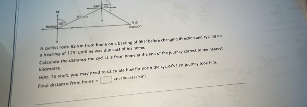 A cyclist roe changing direction and cycling on
a bearing of 125° until he was due east of his home.
Calculate the distance the cyclist is from home at the end of the journey correct to the nearest
kilometre.
Hint. To start, you may need to calculate how far north the cyclist's first journey took him.
Final distance from home =□ km (nearest km)