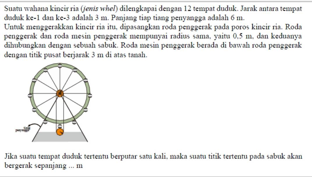 Suatu wahana kincir ria (jenis whel) dilengkapai dengan 12 tempat duduk. Jarak antara tempat 
duduk ke -1 dan ke -3 adalah 3 m. Panjang tiap tiang penyangga adalah 6 m. 
Untuk menggerakkan kincir ria itu, dipasangkan roda penggerak pada poros kincir ria. Roda 
penggerak dan roda mesin penggerak mempunyai radius sama, yaitu 0.5 m, dan keduanya 
dihubungkan dengan sebuah sabuk. Roda mesin penggerak berada di bawah roda penggerak 
dengan titik pusat berjarak 3 m di atas tanah. 
Jika suatu tempat duduk tertentu berputar satu kali, maka suatu titik tertentu pada sabuk akan 
bergerak sepanjang ... m