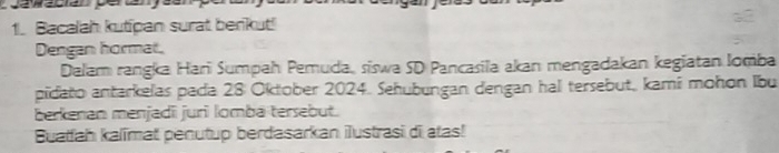 Bacalah kutipan surat berikut! 
Dengan hormat. 
Dalam rangka Hari Sumpah Pemuda, siswa SD Pancasila akan mengadakan kegiatan Iomba 
pidato antarkelas pada 28 Oktober 2024. Sehubungan dengan hal tersebut, kami mohon Ibu 
berkenan menjadī juri lomba tersebut. 
Buatfah kalimat penutup berdasarkan ilustrasi di atas!