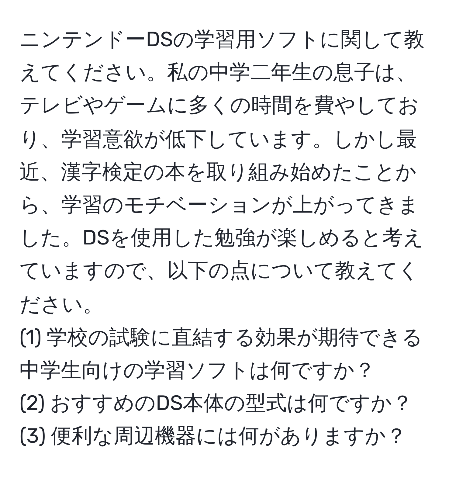 ニンテンドーDSの学習用ソフトに関して教えてください。私の中学二年生の息子は、テレビやゲームに多くの時間を費やしており、学習意欲が低下しています。しかし最近、漢字検定の本を取り組み始めたことから、学習のモチベーションが上がってきました。DSを使用した勉強が楽しめると考えていますので、以下の点について教えてください。  
(1) 学校の試験に直結する効果が期待できる中学生向けの学習ソフトは何ですか？  
(2) おすすめのDS本体の型式は何ですか？  
(3) 便利な周辺機器には何がありますか？