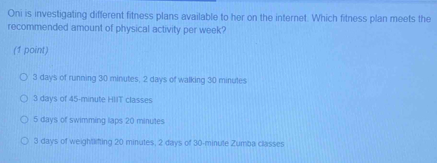 Oni is investigating different fitness plans available to her on the internet. Which fitness plan meets the
recommended amount of physical activity per week?
(1 point)
3 days of running 30 minutes, 2 days of walking 30 minutes
3 days of 45-minute HIIT classes
5 days of swimming laps 20 minutes
3 days of weightlifting 20 minutes, 2 days of 30-minute Zumba classes