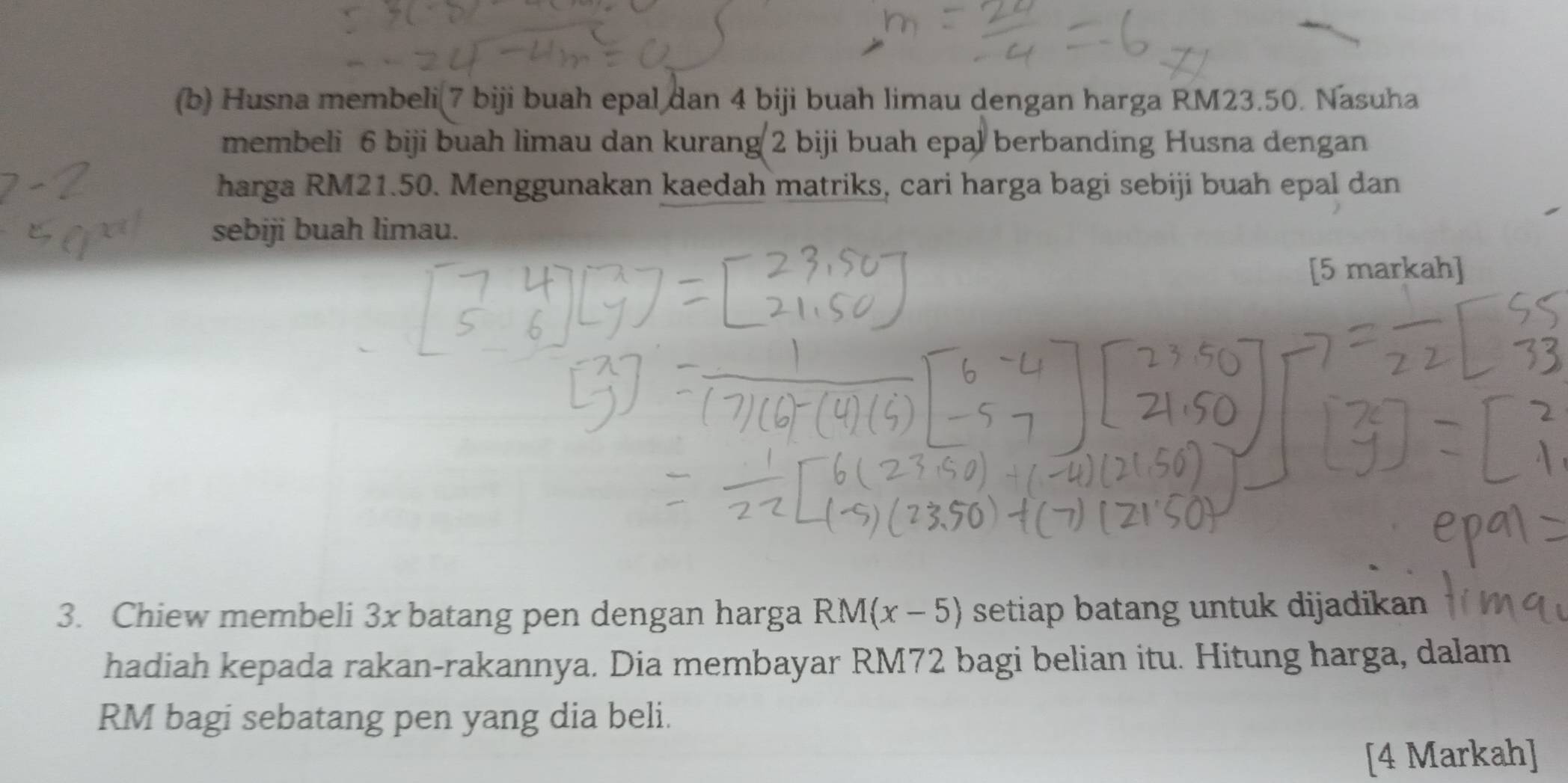 Husna membeli(7 biji buah epal dan 4 biji buah limau dengan harga RM23.50. Nasuha 
membeli 6 biji buah limau dan kurang 2 biji buah epal berbanding Husna dengan 
harga RM21.50. Menggunakan kaedah matriks, cari harga bagi sebiji buah epal dan 
sebiji buah limau. 
[5 markah] 
3. Chiew membeli 3x batang pen dengan harga RM(x-5) setiap batang untuk dijadikan 
hadiah kepada rakan-rakannya. Dia membayar RM72 bagi belian itu. Hitung harga, dalam
RM bagi sebatang pen yang dia beli. 
[4 Markah]