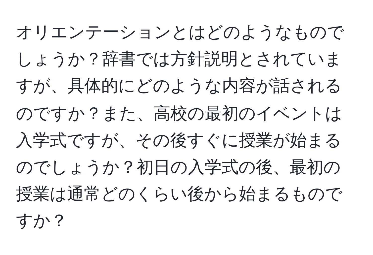 オリエンテーションとはどのようなものでしょうか？辞書では方針説明とされていますが、具体的にどのような内容が話されるのですか？また、高校の最初のイベントは入学式ですが、その後すぐに授業が始まるのでしょうか？初日の入学式の後、最初の授業は通常どのくらい後から始まるものですか？