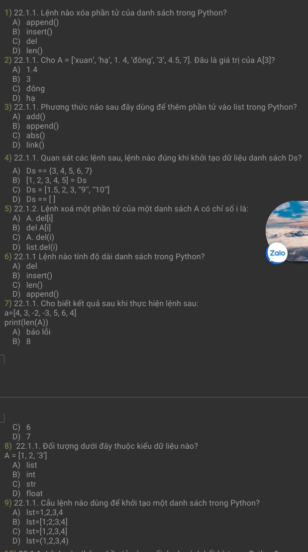 Lệnh nào xóa phần tử của danh sách trong Python?
A) append()
B) insert()
C) del
D) len()
2) 22.1.1. Cho A= [‘xuan’, ‘hạ’, 1. 4, ‘đông’, ‘3’, 4.5, 7]. Đâu là giá trị của A[3]?
A) 1.4
B) 3
C) đông
D) ha
3) 22.1.1. Phương thức nào sau đây dùng để thêm phần tử vào list trong Python?
A) add()
B) append()
C) abs()
D) link()
4) 22.1.1. Quan sát các lệnh sau, lệnh nào đúng khi khởi tạo dữ liệu danh sách Ds?
A) Ds== 3,4,5,6,7
B) [1,2,3,4,5]=Ds
C) Ds=[1.5,2,3,''9'','10'']
D) Ds==[]
5) 22.1.2. Lệnh xoá một phần tử của một danh sách A có chỉ số i là:
A) A. del[i]
B) del A[i]
C) A. d e|(i)
D) list.del(i)
6) 22.1.1 Lệnh nào tính độ dài danh sách trong Python? Zalo
A) del
B) insert()
C) len()
D) append()
7) 22.1.1. Cho biết kết quả sau khi thực hiện lệnh sau:
a=[4,3,-2,-3,5,6,4]
print(len(A))
A) báo lỗi
B) 8
C) 6
D) 7
8) 22.1.1. Đối tượng dưới đây thuộc kiểu dữ liệu nào?
A=[1,2,'3']
A) list
B) int
C) str
D) float
9) 22.1.1. Cẫu lệnh nào dùng để khởi tạo một danh sách trong Python?
A) Ist=1,2,3,4
B) Ist=[1;2;3;4]
C) Ist=[1,2,3,4]
D) Ist=(1,2,3,4)