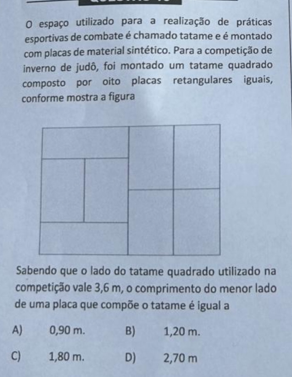 espaço utilizado para a realização de práticas
esportivas de combate é chamado tatame e é montado
com placas de material sintético. Para a competição de
inverno de judô, foi montado um tatame quadrado
composto por oito placas retangulares iguais,
conforme mostra a figura
Sabendo que o lado do tatame quadrado utilizado na
competição vale 3,6 m, o comprimento do menor lado
de uma placa que compõe o tatame é igual a
A) 0,90 m. B) 1,20 m.
C) 1,80 m. D) 2,70 m