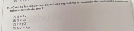 ¿Cuál de las siguientes ecuaciones representa la ecuación de continuidad cuando una
tuberia cambia de área?
A) G=Av
B) G=V/t
C) F=pG
D) A_1v_1=A_2v_2