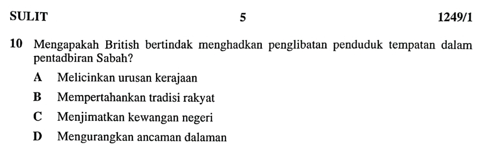 SULIT 5 1249/1
10 Mengapakah British bertindak menghadkan penglibatan penduduk tempatan dalam
pentadbiran Sabah?
A Melicinkan urusan kerajaan
B Mempertahankan tradisi rakyat
C Menjimatkan kewangan negeri
D Mengurangkan ancaman dalaman