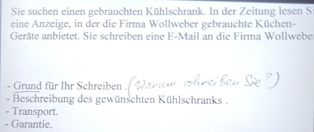 Sie suchen einen gebrauchten Kühlschrank. In der Zeitung lesen Si 
eine Anzeige, in der die Firma Wollweber gebrauchte Küchen- 
Geräte anbietet. Sie schreiben eine E-Mail an die Firma Wollwebe 
- Grund für Ihr Schreiben . 
- Beschreibung des gewünschten Kühlschranks . 
- Transport. 
- Garantie.