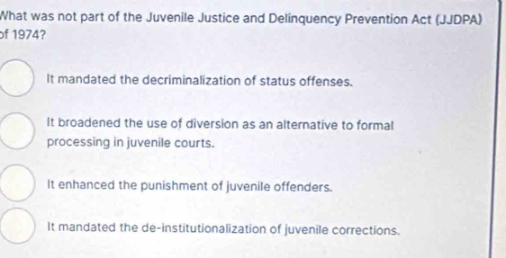 What was not part of the Juvenile Justice and Delinquency Prevention Act (JJDPA)
of 1974?
It mandated the decriminalization of status offenses.
It broadened the use of diversion as an alternative to formal
processing in juvenile courts.
It enhanced the punishment of juvenile offenders.
It mandated the de-institutionalization of juvenile corrections.