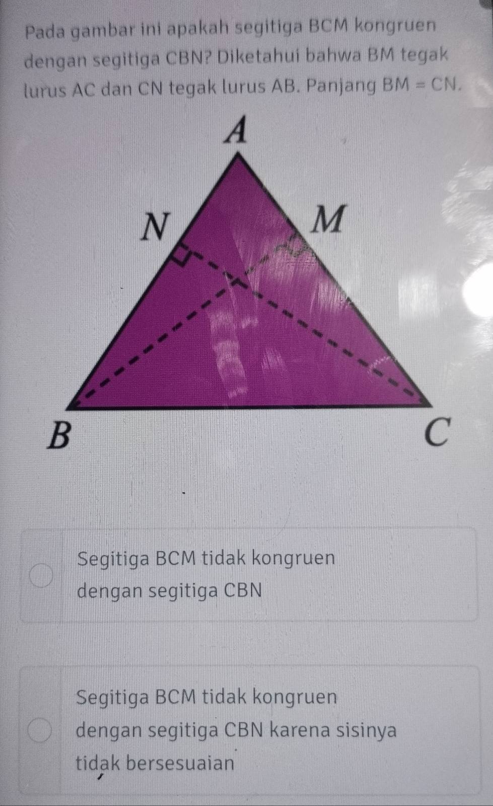 Pada gambar ini apakah segitiga BCM kongruen
dengan segitiga CBN? Diketahui bahwa BM tegak
lurus AC dan CN tegak lurus AB. Panjang BM=CN.
Segitiga BCM tidak kongruen
dengan segitiga CBN
Segitiga BCM tidak kongruen
dengan segitiga CBN karena sisinya
tidak bersesuaian