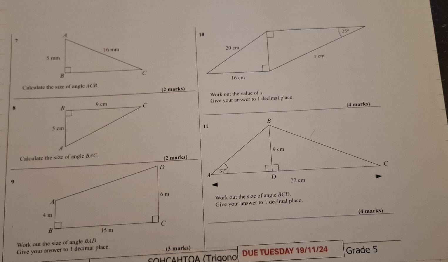 Calculate the size of angle ACB.
(2 marks)
Work out the value of x.
8
_
Give your answer to 1 decimal place.
(4 marks)
Calculate the size of angle BAC.
(2 marks)
9
Work out the size of angle BCD.
Give your answer to 1 decimal place.
_
(4 marks)
Work out the size of angle BAD.
Give your answer to 1 decimal place. (3 marks)
εΟΗ⊂ΔΗΤΟΑ (Trigono DUE TUESDAY 19/11/24 Grade 5