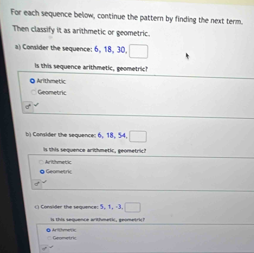 For each sequence below, continue the pattern by finding the next term.
Then classify it as arithmetic or geometric.
a) Consider the sequence: 6, 18, 30,
Is this sequence arithmetic, geometric?
Arithmetic
Geometric
sigma^4
b) Consider the sequence: 6, 18, 54, _____
Is this sequence arithmetic, geometric?
Arithmetic
Geometric
sigma°
c) Consider the sequence: 5, 1, -3, 
Is this sequence arithmetic, geometric?
Arithmetic
Geometric
sigma°