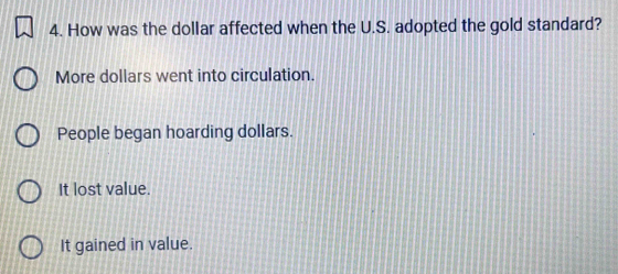 How was the dollar affected when the U.S. adopted the gold standard?
More dollars went into circulation.
People began hoarding dollars.
It lost value.
It gained in value.