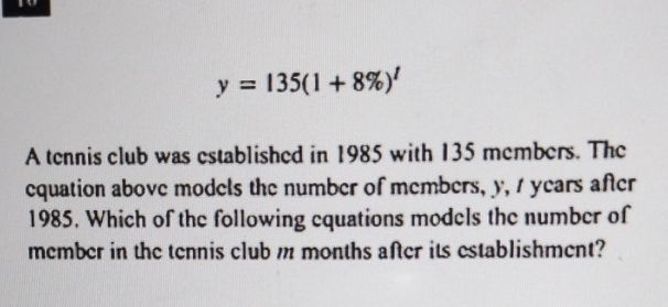 y=135(1+8% )^t
A tennis club was established in 1985 with 135 members. The 
equation above models the number of members, y, 1 years after
1985. Which of the following equations models the number of 
member in the tennis club m months after its establishment?