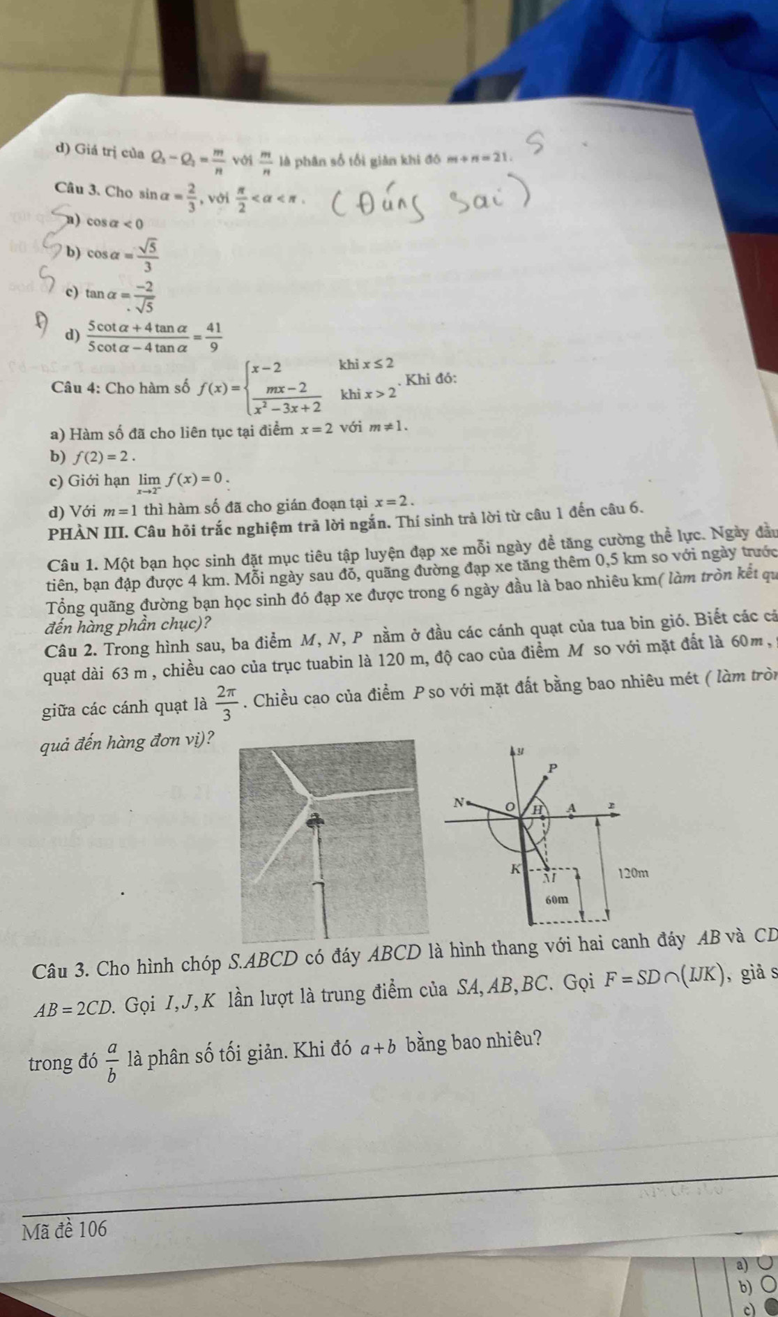 d) Giá trị của Q_3-Q_2= m/n  với  m/n  là phân số tối giản khi đô m+ n=21
Câu 3. Cho sin alpha = 2/3  , với  π /2 
n) cos alpha <0</tex>
b) cos alpha = sqrt(5)/3 
c) tan alpha = (-2)/sqrt(5) 
d)  (5cot alpha +4tan alpha )/5cot alpha -4tan alpha  = 41/9 
Câu 4: Cho hàm số f(x)=beginarrayl x-2  (mx-2)/x^2-3x+2 endarray. khix≤ 2 Khi đó:
a) Hàm số đã cho liên tục tại điểm x=2 với m!= 1.
b) f(2)=2.
c) Giới hạn limlimits _xto 2^-f(x)=0.
d) Với m=1 thì hàm số đã cho gián đoạn tại x=2.
PHÀN III. Câu hỏi trắc nghiệm trả lời ngắn. Thí sinh trà lời từ câu 1 đến câu 6.
Câu 1. Một bạn học sinh đặt mục tiêu tập luyện đạp xe mỗi ngày đề tăng cường thể lực. Ngày đầu
tiên, bạn đập được 4 km. Mỗi ngày sau đổ, quãng đường đạp xe tăng thêm 0,5 km so với ngày trước
Tổng quãng đường bạn học sinh đó đạp xe được trong 6 ngày đầu là bao nhiêu km( làm tròn kết qu
đến hàng phần chục)?
Câu 2. Trong hình sau, ba điểm M, N, P nằm ở đầu các cánh quạt của tua bin gió. Biết các cả
quạt dài 63 m , chiều cao của trục tuabin là 120 m, độ cao của điểm M so với mặt đất là 60m,
giữa các cánh quạt là  2π /3 . Chiều cao của điểm P so với mặt đất bằng bao nhiêu mét ( làm tròn
quả đến hàng đơn vị)?
P
N H A
K
120m
60m
Câu 3. Cho hình chóp S.ABCD có đáy ABCD là hình thang với hai canh đáy AB và CD
AB=2CD. Gọi I,J,K lần lượt là trung điểm của SA, AB,BC. Gọi F=SD∩ (IJK) , giả s
trong đó  a/b  là phân số tối giản. Khi đó a+b bằng bao nhiêu?
Mã đề 106
a)
b)
c)