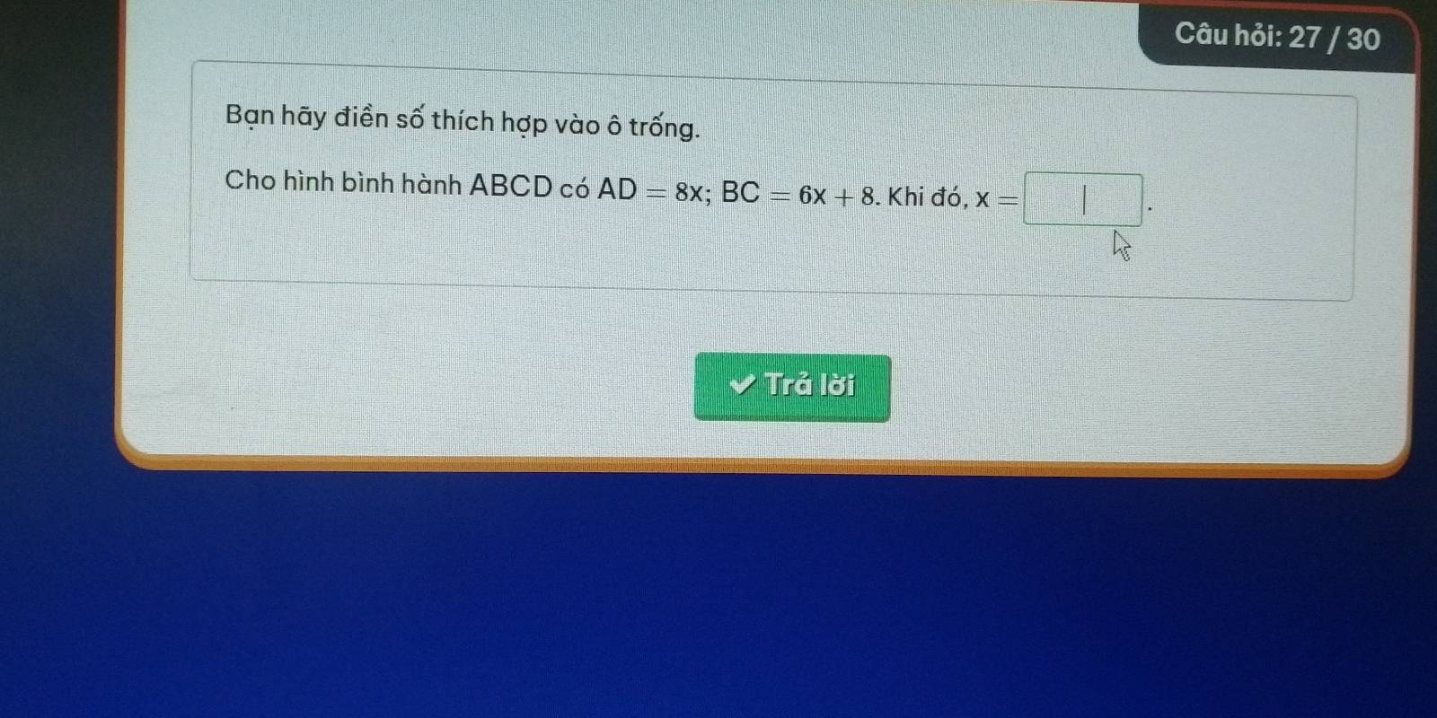 Câu hỏi: 27 / 30 
Bạn hãy điền số thích hợp vào ô trống. 
Cho hình bình hành ABCD có AD=8x; BC=6x+8. Khi đó, x=□. 
Trả lời