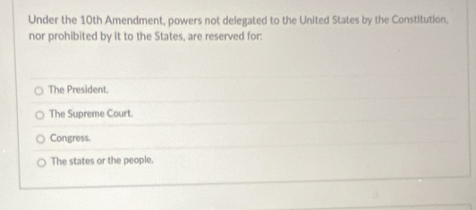 Under the 10th Amendment, powers not delegated to the United States by the Constitution,
nor prohibited by it to the States, are reserved for:
The President.
The Supreme Court.
Congress
The states or the people.