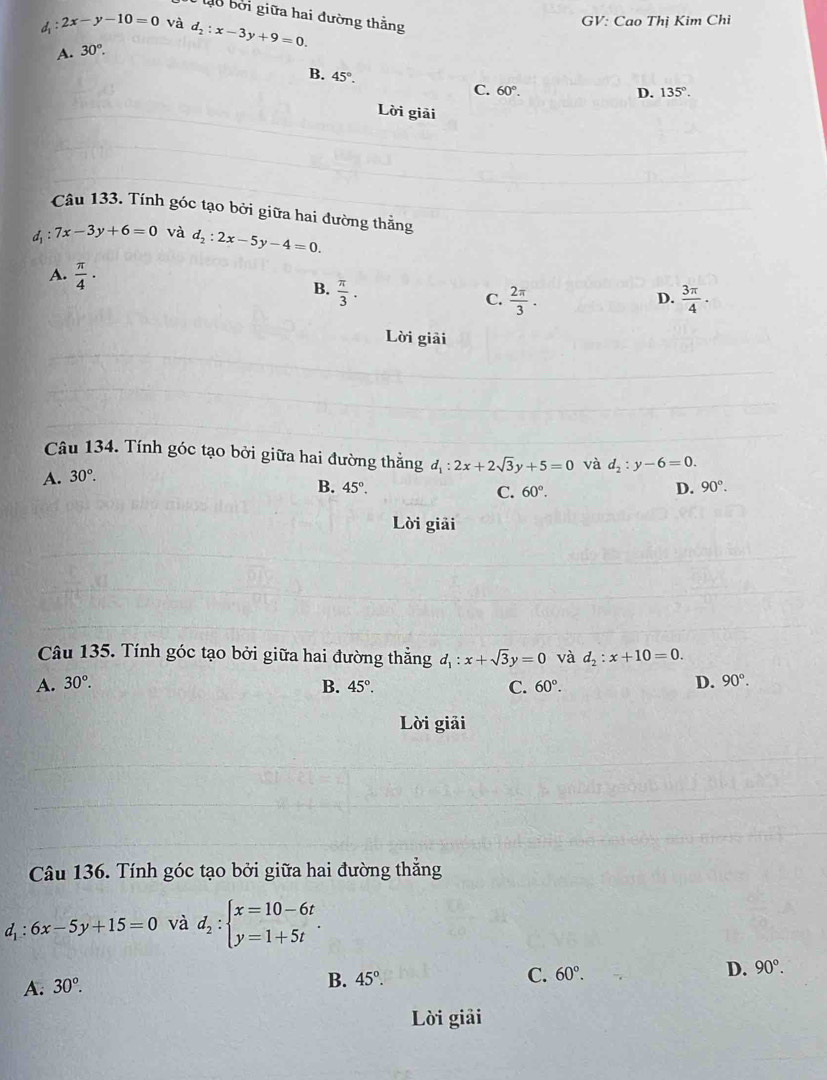 lo bởi giữa hai đường thằng
d 2x-y-10=0 và d_2:x-3y+9=0. GV: Cao Thị Kim Chi
A. 30°.
B. 45°. C. 60°.
D. 135°. 
Lời giải
Câu 133. Tính góc tạo bởi giữa hai đường thẳng
d_1:7x-3y+6=0 và d_2:2x-5y-4=0.
A.  π /4 ·  π /3 . 
B.
C.  2π /3 .  3π /4 ·
D.
Lời giải
Câu 134. Tính góc tạo bởi giữa hai đường thẳng d_1:2x+2sqrt(3)y+5=0 và d_2:y-6=0.
A. 30°.
B. 45°. D. 90°.
C. 60°. 
Lời giải
Câu 135. Tính góc tạo bởi giữa hai đường thẳng d_1:x+sqrt(3)y=0 và d_2:x+10=0.
A. 30°. D. 90°.
B. 45°. C. 60°. 
Lời giải
Câu 136. Tính góc tạo bởi giữa hai đường thẳng
d : 6x-5y+15=0 và d_2:beginarrayl x=10-6t y=1+5tendarray..
A. 30°.
B. 45°. C. 60°. D. 90°. 
Lời giải