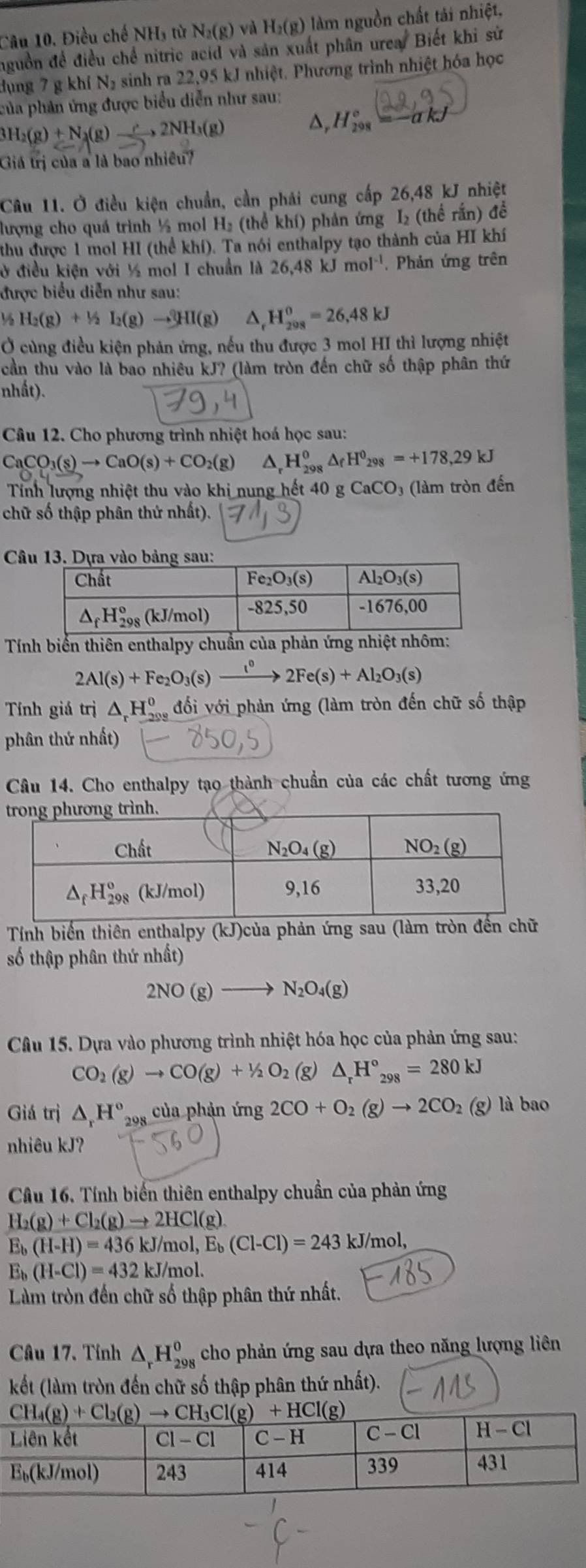 Điều chế NH, từ N_2(g) và H_2(g) làm nguồn chất tải nhiệt,
nguồn để điều chế nitric acid và sản xuất phân urea. Biết khi sử
dụng 7 g khí N₂ sinh ra 22,95 kJ nhiệt. Phương trình nhiệt hóa học
của phản ứng được biểu diễn như sau:
3H_2(g)+N_3(g) 2NH_3(g)
△, H_(298)°=-akJ
Giá trị của a là bao nhiều?
26,48
Câu 11. Ở điều kiện chuẩn, cần phái cung cấp 2 kJ nhiệt
lượng cho quá trình ½ mol H₂ (thể khí) phản ứng I₂ (thể rấn) để
thu được 1 mol HI (thể khí). Ta nói enthalpy tạo thành của HI khí
ở điều kiện với ½ mol I chuẩn là 26,48kJmol^(-1). Phản ứng trên
được biểu diễn như sau:
½ H_2(g)+1_2(g)to 2HI(g)HI(g) ^ H_(208)^0=26,48kJ
Ở cùng điều kiện phản ứng, nếu thu được 3 mol HI thì lượng nhiệt
cần thu vào là bao nhiêu kJ? (làm tròn đến chữ số thập phân thứ
nhất).
Câu 12. Cho phương trình nhiệt hoá học sau:
CaCO_3(s)to CaO(s)+CO_2(g) △ _rH_(298)^0△ _fH^0_298=+178,29kJ
Tính lượng nhiệt thu vào khi nung hết 41 ) g CaCO_3 (làm tròn đến
chữ số thập phân thứ nhất).
C
Tính biển thiên enthalpy chuẩn của phản ứng n
2Al(s)+Fe_2O_3(s)xrightarrow t^02Fe(s)+Al_2O_3(s)
Tính giá trị △ _rH_2^(0 đối với phản ứng (làm tròn đến chữ số thập
phân thứ nhất)
Câu 14. Cho enthalpy tạo thành chuẩn của các chất tương ứng
Tính biến thiên enthalpy (kJ)của phản ứng sau (làm tròn đ
số thập phân thứ nhất)
2NO(g)to N_2)O_4(g)
Câu 15. Dựa vào phương trình nhiệt hóa học của phản ứng sau:
CO_2(g)to CO(g)+1/2O_2 (g) △ _rH°_298=280kJ
Giá trị △ _rH° 298 của phản img 2CO+O_2(g)to 2CO_2(g) là bao
nhiêu kJ?
Câu 16. Tính biến thiên enthalpy chuẩn của phản ứng
H_2(g)+Cl_2(g)to 2HCl(g)
E_b(H-H)=436kJ/mol,E_b(Cl-Cl)=243kJ/mol,
E_b(H-Cl)=432kJ/mol.
Làm tròn đến chữ số thập phân thứ nhất.
Câu 17. Tính △ _rH_(298)^o cho phản ứng sau dựa theo năng lượng liên
kết (làm tròn đến chữ số thập phân thứ nhất).