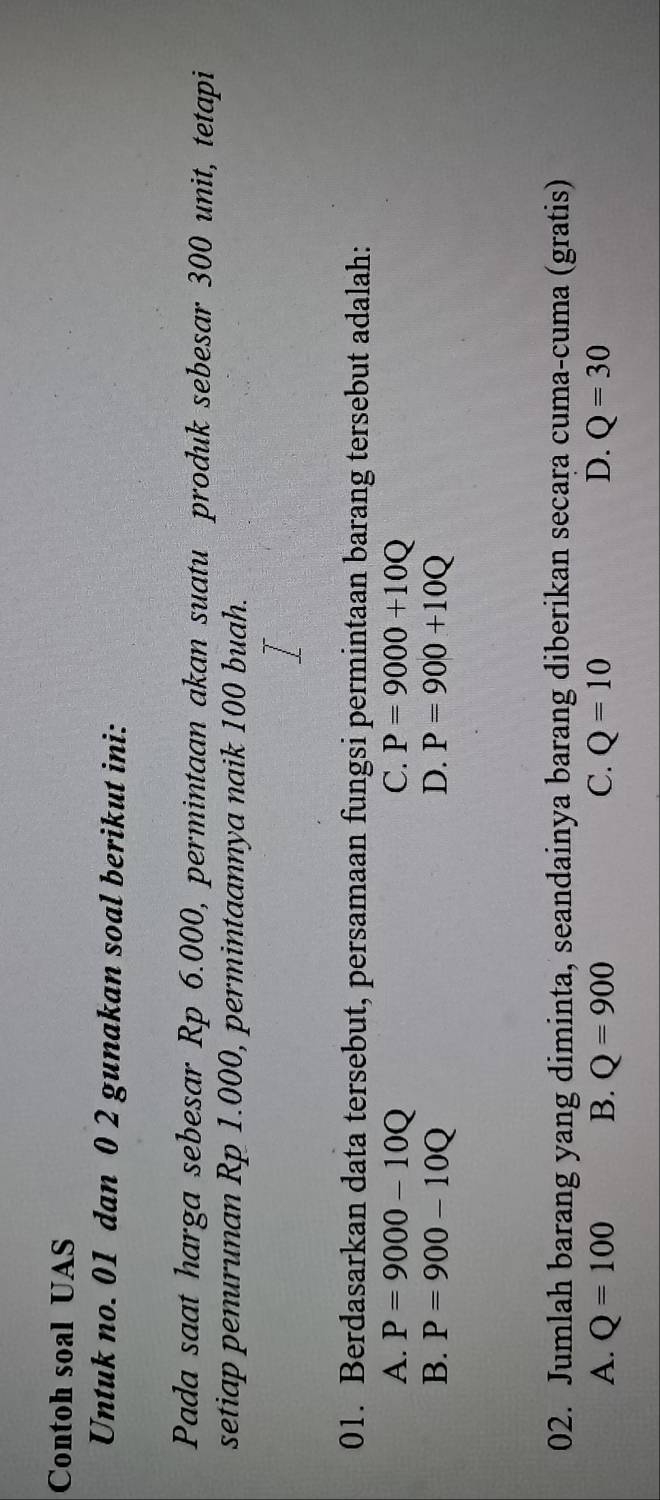 Contoh soal UAS
Untuk no. 01 dan 0 2 gunakan soal berikut ini:
Pada saat harga sebesar Rp 6.000, permintaan akan suatu produk sebesar 300 unit, tetapi
setiap penurunan Rp 1.000, permintaannya naik 100 buah.
01. Berdasarkan data tersebut, persamaan fungsi permintaan barang tersebut adalah:
A. P=9000-10Q C. P=9000+10Q
B. P=900-10Q D. P=900+10Q
02. Jumlah barang yang diminta, seandainya barang diberikan secara cuma-cuma (gratis)
A. Q=100 B. Q=900 C. Q=10 D. Q=30