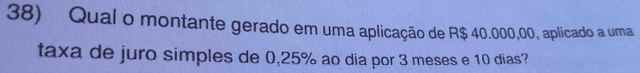 Qual o montante gerado em uma aplicação de R$ 40.000,00, aplicado a uma 
taxa de juro simples de 0,25% ao dia por 3 meses e 10 dias?