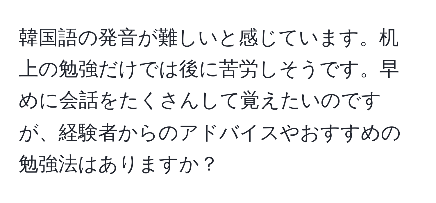 韓国語の発音が難しいと感じています。机上の勉強だけでは後に苦労しそうです。早めに会話をたくさんして覚えたいのですが、経験者からのアドバイスやおすすめの勉強法はありますか？