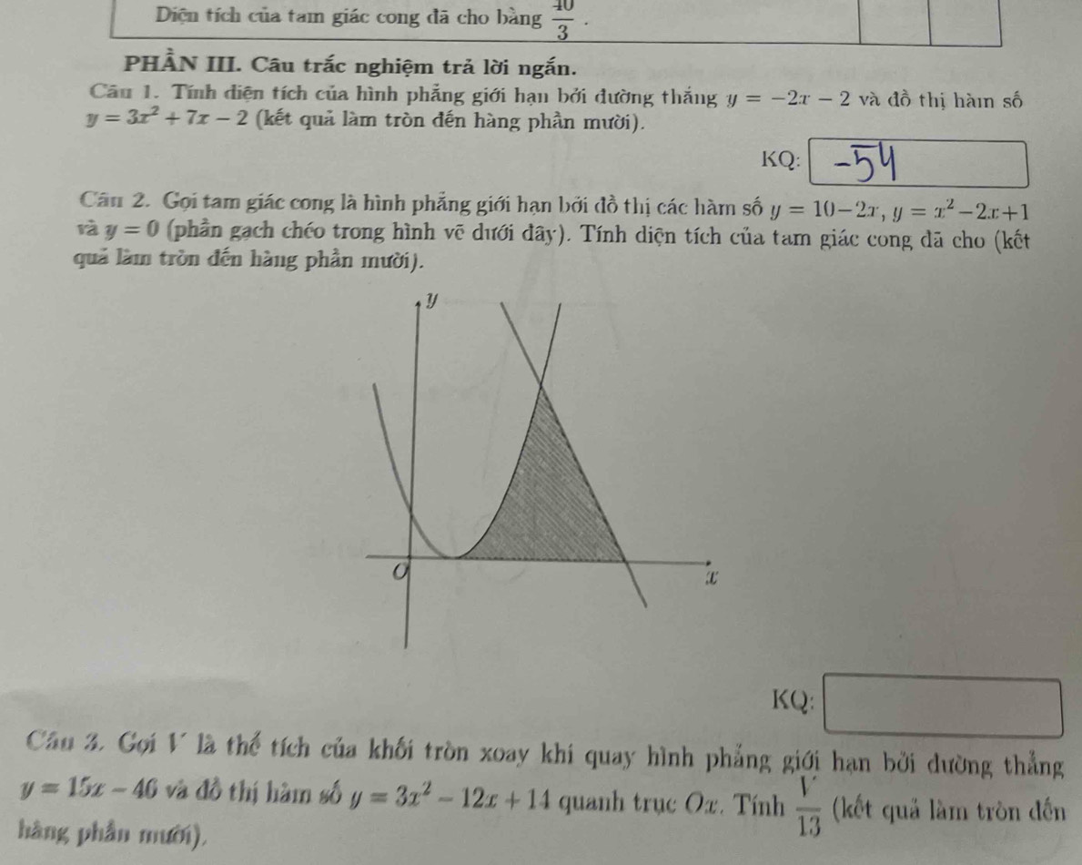 Diện tích của tam giác cong đã cho bằng _  40/3  
PHẢN III. Câu trắc nghiệm trả lời ngắn. 
Câu 1. Tính diện tích của hình phẳng giới hạn bởi đường thắng y=-2x-2 và đồ thị hàin số
y=3x^2+7x-2 (kết quả làm tròn đến hàng phần mười). 
KQ: 
Cân 2. Gọi tam giác cong là hình phẳng giới hạn bởi đồ thị các hàm số y=10-2x, y=x^2-2x+1
rà y=0 (phần gạch chéo trong hình vẽ dưới đây). Tính diện tích của tam giác cong dã cho (kết 
quả làm tròn đến hàng phần mười). 
KQ: 
Câu 3. Gọi V là thể tích của khối tròn xoay khí quay hình phẳng giới hạn bởi dường thẳng
y=15x-46 và đồ thị hàm số y=3x^2-12x+14 quanh trục Ox. Tính  V/13  (kết quả làm tròn đến 
hàng phần mười),