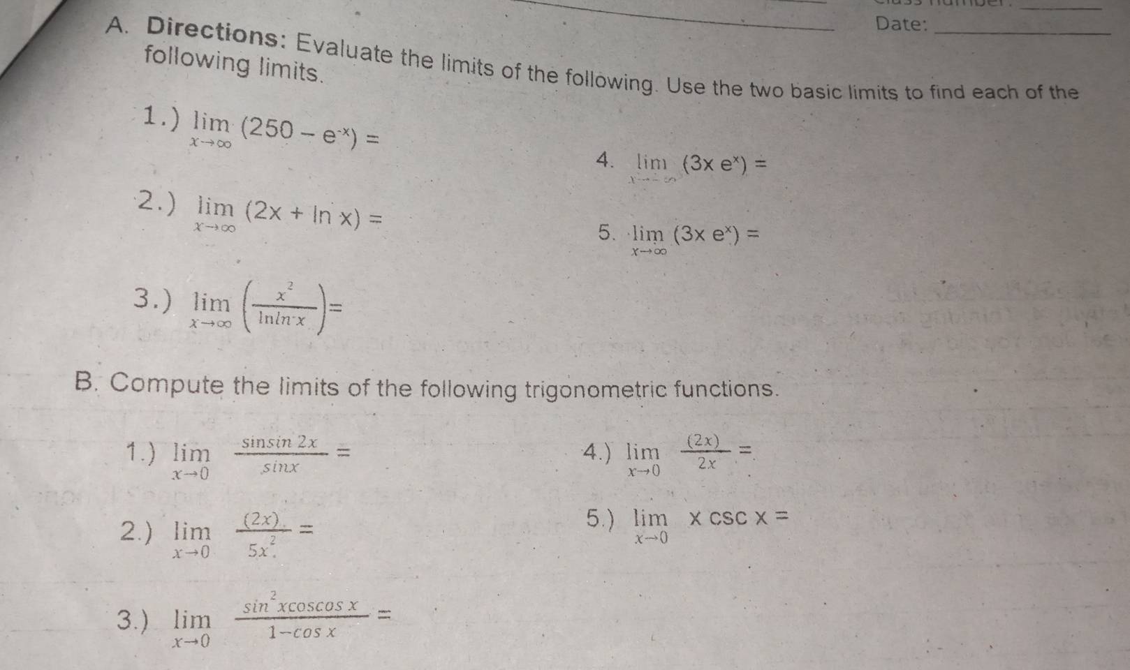 Date: 
A. Directions: Evaluate the limits of the following. Use the two basic limits to find each of the following limits. 
1.) limlimits _xto ∈fty (250-e^(-x))=
4. limlimits _xto -∈fty (3xe^x)=
2.) limlimits _xto ∈fty (2x+ln x)=
5. limlimits _xto ∈fty (3xe^x)=
3.) limlimits _xto ∈fty ( x^2/ln ln x )=
B. Compute the limits of the following trigonometric functions. 
1.) limlimits _xto 0 sin sin 2x/sin x = 4.) limlimits _xto 0 (2x)/2x =. 
2.) limlimits _xto 0 ((2x).)/5x^2. =
5.) limlimits _xto 0xcsc x=
3.) limlimits _xto 0 sin^2xcos cos x/1-cos x =