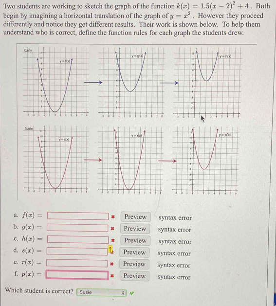 Two students are working to sketch the graph of the function k(x)=1.5(x-2)^2+4. Both
begin by imagining a horizontal translation of the graph of y=x^2. However they proceed
differently and notice they get different results. Their work is shown below. To help them
understand who is correct, define the function rules for each graph the students drew.
a. f(x)=□ x_x,a_1)(x_2,a_3) Preview syntax error
b. g(x)= Preview syntax error
□
c. h(x)= Preview syntax error
□
d. s(x)= Preview syntax error
e. r(x)= Preview syntax error
f. p(x)= Preview syntax error
Which student is correct? Susie ;