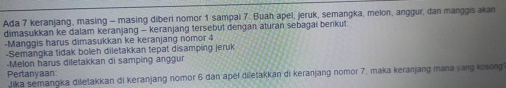 Ada 7 keranjang, masing - masing diberi nomor 1 sampai 7. Buah apel, jeruk, semangka, melon, anggur, dan manggis akan 
dimasukkan ke dalam keranjang - keranjang tersebut dengan aturan sebagai berikut: 
-Manggis harus dimasukkan ke keranjang nomor 4
-Semangka tidak boleh diletakkan tepat disamping jeruk 
-Melon harus diletakkan di samping anggur 
Pertanyaan 
Jika semangka diletakkan di keranjang nomor 6 dan apel diletakkan di keranjang nomor 7, maka keranjang mana yang kosong