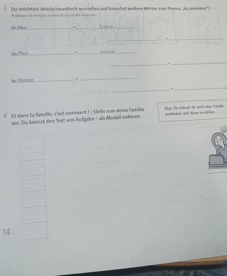 Du möchtest dein/e Haustier/e vorstellen und brauchst weitere Wörter zum Thema „les animaux'? 
▶ Banque de mots in deinem Buch auf der Seite 166 
die Maus ___la souris 
_ 
_φ 
das Pferd_ 、 _le cheval_ 
_= 
_ 
der Hamster_ 
= 
_ 
_= 
_ 
4 Et dans ta famille, c’est comment ? | Stelle nun deine Familie Tipp: Du kannst dir auch eine Familie 
vor. Du kannst den Text von Aufgabe 2 als Modell nehmen. ausdenken und diese vorstellen. 
14