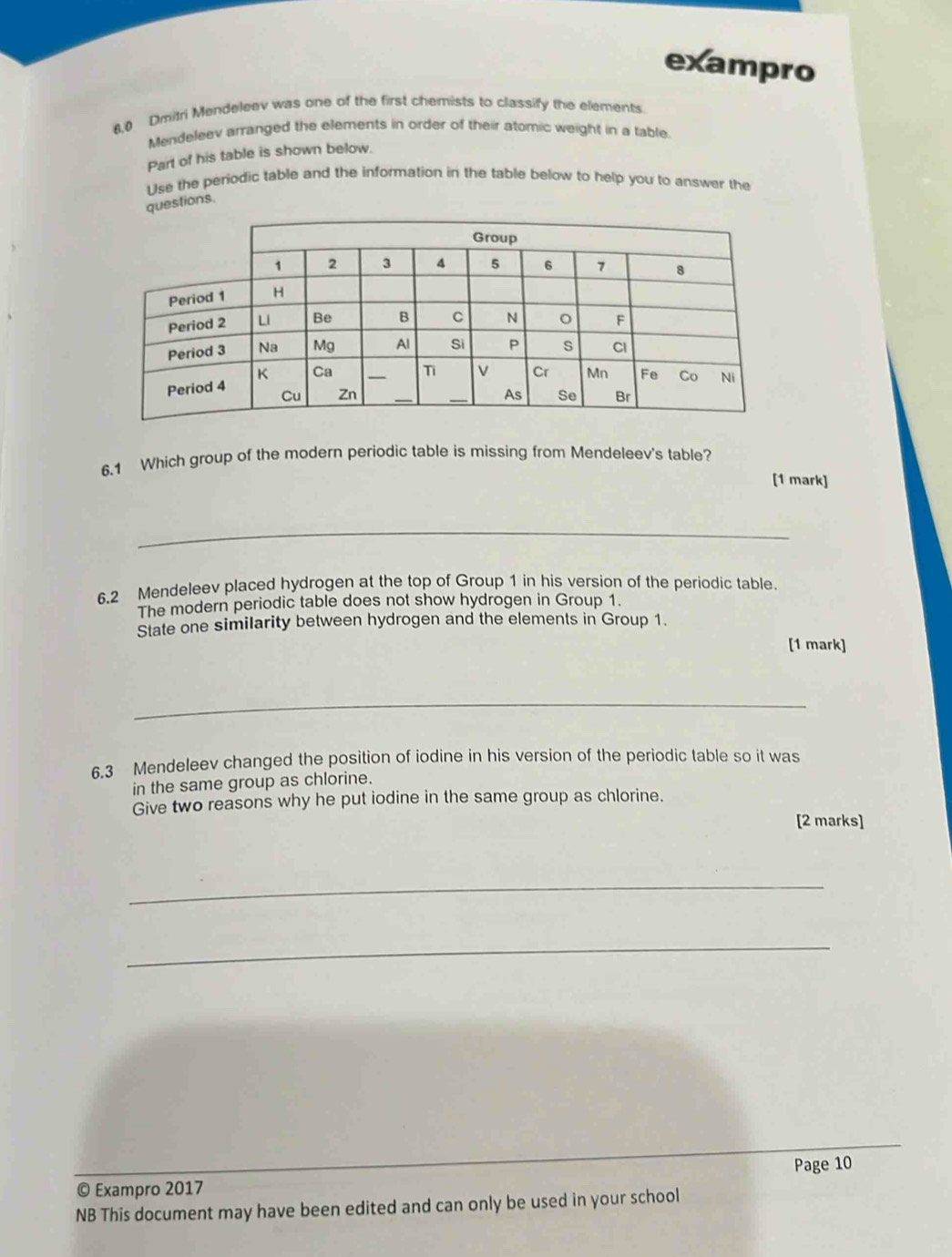 exampro 
6,0 Dmitri Mendeleev was one of the first chemists to classify the elements. 
Mendeleev arranged the elements in order of their atomic weight in a table. 
Part of his table is shown below. 
Use the periodic table and the information in the table below to help you to answer the 
questions. 
6.1 Which group of the modern periodic table is missing from Mendeleev's table? 
[1 mark] 
_ 
6.2 Mendeleev placed hydrogen at the top of Group 1 in his version of the periodic table. 
The modern periodic table does not show hydrogen in Group 1. 
State one similarity between hydrogen and the elements in Group 1. 
[1 mark] 
_ 
6.3 Mendeleev changed the position of iodine in his version of the periodic table so it was 
in the same group as chlorine. 
Give two reasons why he put iodine in the same group as chlorine. 
[2 marks] 
_ 
_ 
_ 
Page 10 
© Exampro 2017 
NB This document may have been edited and can only be used in your school