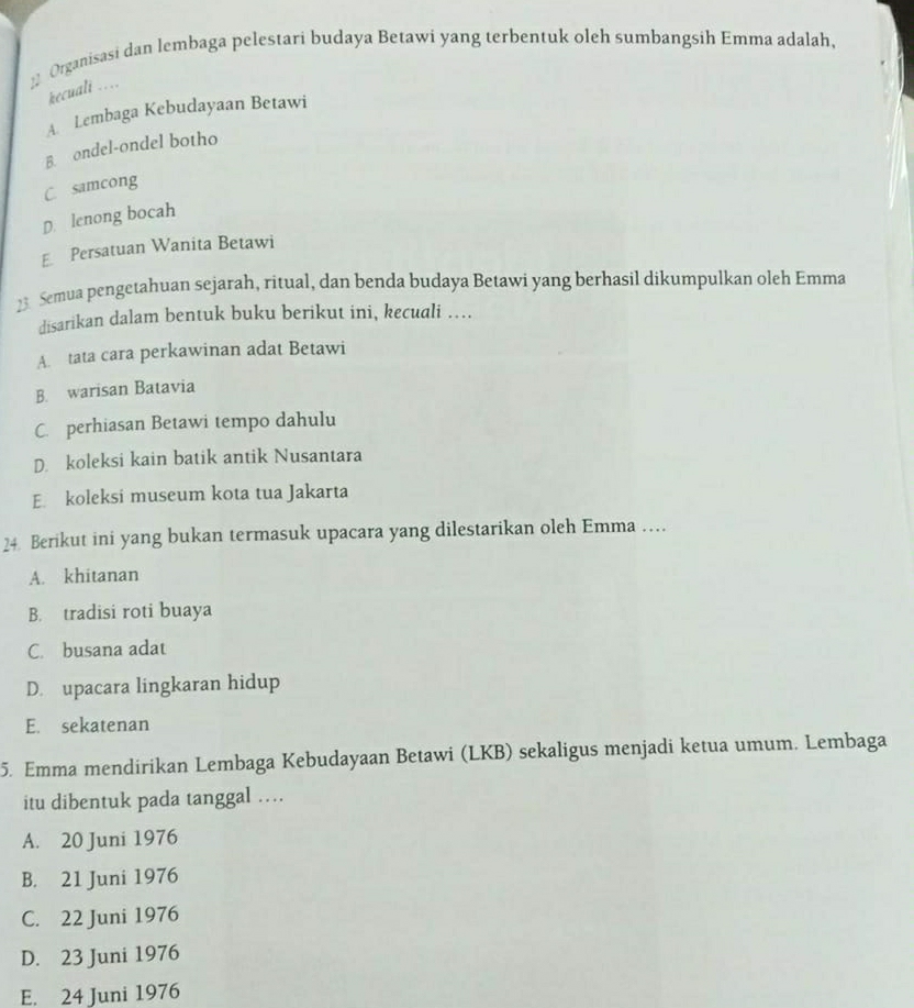 Organisasi dan lembaga pelestari budaya Betawi yang terbentuk oleh sumbangsih Emma adalah,
kecuali ….
A. Lembaga Kebudayaan Betawi
B. ondel-ondel botho
C. samcong
D lenong bocah
E Persatuan Wanita Betawi
23 Semua pengetahuan sejarah, ritual, dan benda budaya Betawi yang berhasil dikumpulkan oleh Emma
disarikan dalam bentuk buku berikut ini, kecuali …
A. tata cara perkawinan adat Betawi
B. warisan Batavia
C. perhiasan Betawi tempo dahulu
D. koleksi kain batik antik Nusantara
E. koleksi museum kota tua Jakarta
24. Berikut ini yang bukan termasuk upacara yang dilestarikan oleh Emma …
A. khitanan
B. tradisi roti buaya
C. busana adat
D. upacara lingkaran hidup
E. sekatenan
5. Emma mendirikan Lembaga Kebudayaan Betawi (LKB) sekaligus menjadi ketua umum. Lembaga
itu dibentuk pada tanggal …
A. 20 Juni 1976
B. 21 Juni 1976
C. 22 Juni 1976
D. 23 Juni 1976
E. 24 Juni 1976