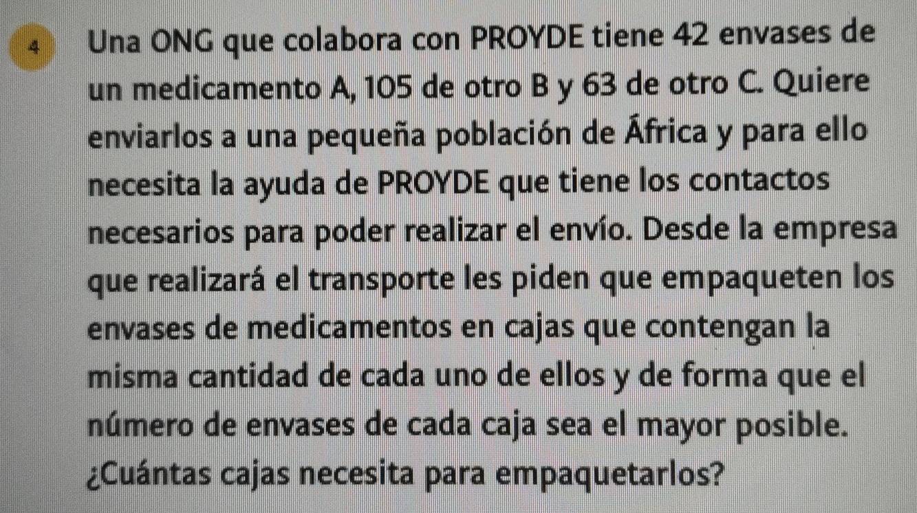 Una ONG que colabora con PROYDE tiene 42 envases de 
un medicamento A, 105 de otro B y 63 de otro C. Quiere 
enviarlos a una pequeña población de África y para ello 
necesita la ayuda de PROYDE que tiene los contactos 
necesarios para poder realizar el envío. Desde la empresa 
que realizará el transporte les piden que empaqueten los 
envases de medicamentos en cajas que contengan la 
misma cantidad de cada uno de ellos y de forma que el 
número de envases de cada caja sea el mayor posible. 
¿Cuántas cajas necesita para empaquetarlos?