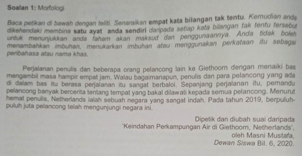 Soalan 1: Morfologi 
Baca petikan di bawah dengan teliti. Senaraikan empat kata bilangan tak tentu. Kemudian anda 
dikehendaki membina satu ayat anda sendiri daripada setiap kata bilangan tak tentu tersebut 
untuk menunjukkan anda faham akan maksud dan penggunaannya. Anda tídak boleh 
menambahkan imbuhan, menukarkan imbuhan atau menggunakan perkataan itu sebagai 
peribahasa atau nama khas. 
Perjalanan penulis dan beberapa orang pelancong lain ke Giethoorn dengan menaiki bas 
mengambil masa hampir empat jam. Walau bagaimanapun, penulis dan para pelancong yang ada 
di dalam bas itu berasa perjalanan itu sangat berbaloi. Sepanjang perjalanan itu, pemandu 
pelancong banyak bercerita tentang tempat yang bakal dilawati kepada semua pelancong. Menurut 
hemat penulis, Netherlands ialah sebuah negara yang sangat indah. Pada tahun 2019, berpuluh- 
puluh juta pelancong telah mengunjungi negara ini. 
Dipetik dan diubah suai daripada 
‘Keindahan Perkampungan Air di Giethoorn, Netherlands’, 
oleh Masni Mustafa, 
Dewan Siswa Bil. 6, 2020.