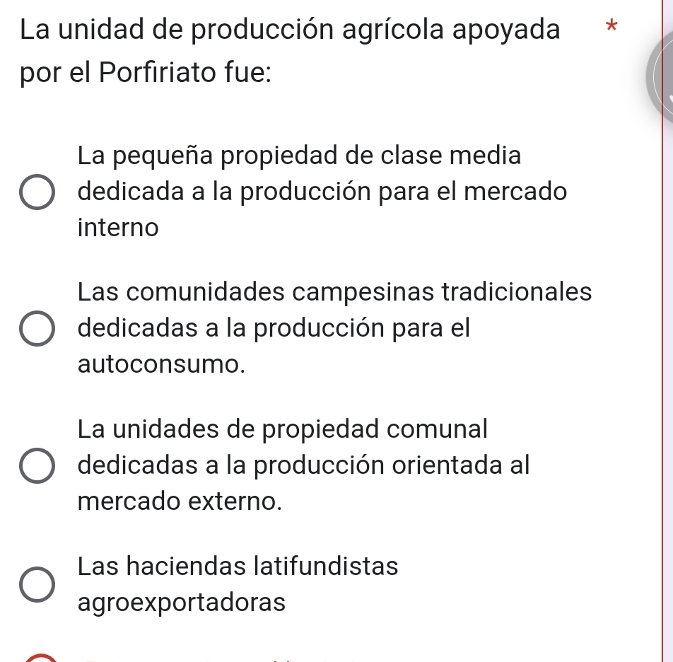 La unidad de producción agrícola apoyada *
por el Porfiriato fue:
La pequeña propiedad de clase media
dedicada a la producción para el mercado
interno
Las comunidades campesinas tradicionales
dedicadas a la producción para el
autoconsumo.
La unidades de propiedad comunal
dedicadas a la producción orientada al
mercado externo.
Las haciendas latifundistas
agroexportadoras