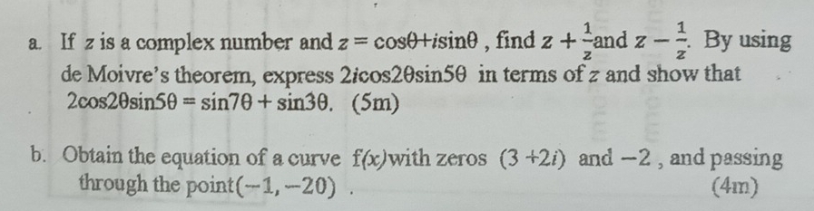 and 
a. If z is a complex number and z=cos θ +isin θ , find z+frac 1z^((circ) z-frac 1)z. By using
overline 
de Moivre’s theorem, express 2/cos2θsin5θ in terms of z and show that
2cos 2θ sin 5θ =sin 7θ +sin 3θ. (5m) 
b. Obtain the equation of a curve f(x) with zeros (3+2i) and -2 , and passing 
through the point (-1,-20). (4m)