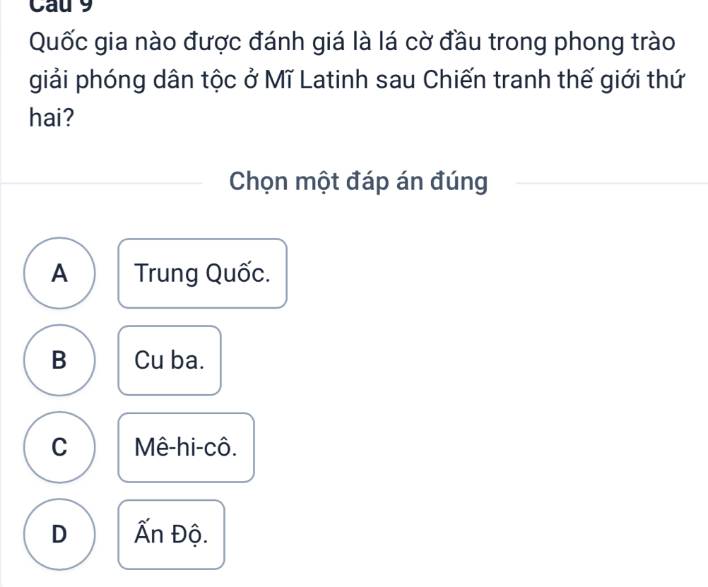 Cau 9
Quốc gia nào được đánh giá là lá cờ đầu trong phong trào
giải phóng dân tộc ở Mĩ Latinh sau Chiến tranh thế giới thứ
hai?
Chọn một đáp án đúng
A Trung Quốc.
B Cu ba.
C Mê-hi-cô.
D Ấn Độ.