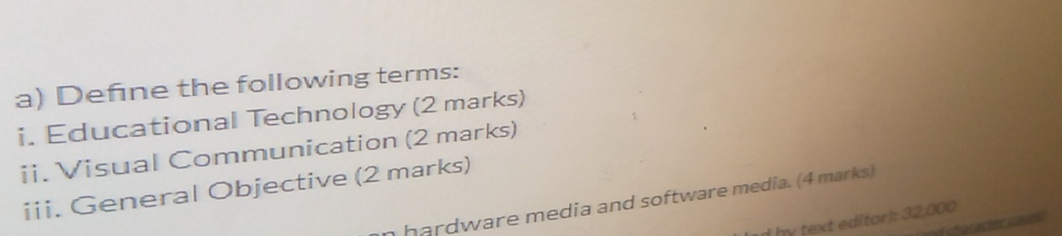 Define the following terms: 
i. Educational Technology (2 marks) 
ii. Visual Communication (2 marks) 
iii. General Objective (2 marks) 
hardware media and software media. (4 marks) 
hy text editor): 32,000
d sharastetmare s